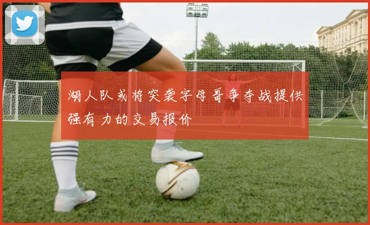 湖人队或将突袭字母哥争夺战提供强有力的交易报价