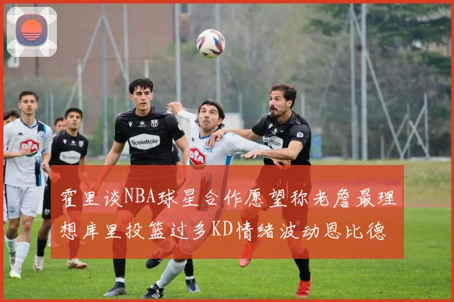 霍里谈NBA球星合作愿望称老詹最理想库里投篮过多KD情绪波动恩比德伤病困扰