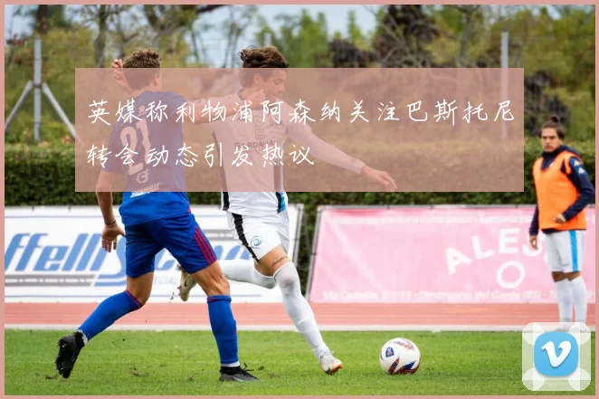 英媒称利物浦阿森纳关注巴斯托尼转会动态引发热议