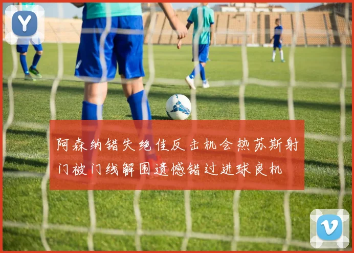 阿森纳错失绝佳反击机会热苏斯射门被门线解围遗憾错过进球良机