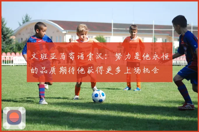 文班亚马寄语索汉：努力是他永恒的品质期待他获得更多上场机会