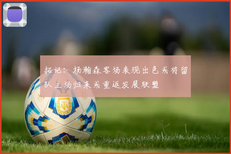 拓记：杨瀚森客场表现出色或将留队主场归来或重返发展联盟