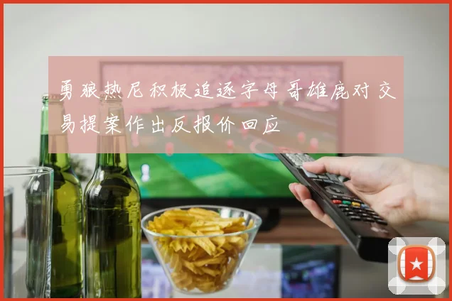勇狼热尼积极追逐字母哥雄鹿对交易提案作出反报价回应