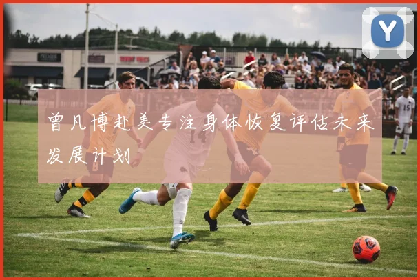 曾凡博赴美专注身体恢复评估未来发展计划