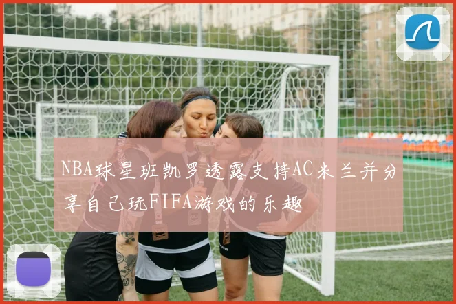 NBA球星班凯罗透露支持AC米兰并分享自己玩FIFA游戏的乐趣