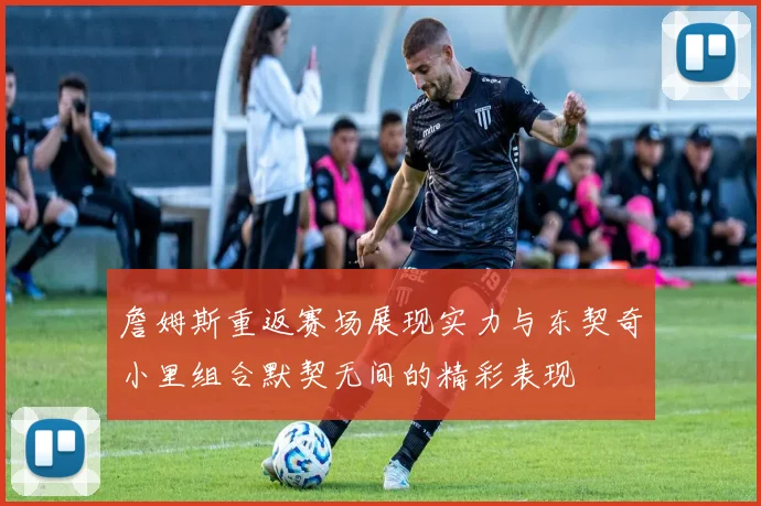 詹姆斯重返赛场展现实力与东契奇小里组合默契无间的精彩表现