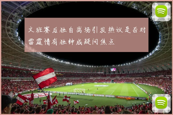 文班赛后独自离场引发热议是否对雷霆情有独钟成疑问焦点