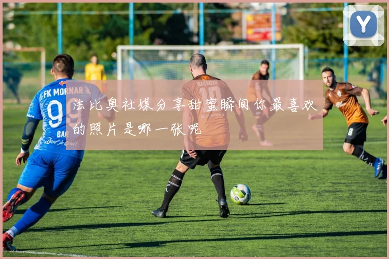 法比奥社媒分享甜蜜瞬间你最喜欢的照片是哪一张呢
