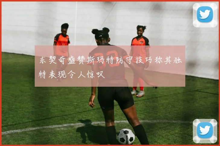 东契奇盛赞斯玛特防守技巧称其独特表现令人惊叹