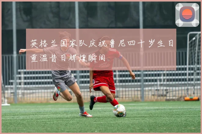 英格兰国家队庆祝鲁尼四十岁生日重温昔日辉煌瞬间