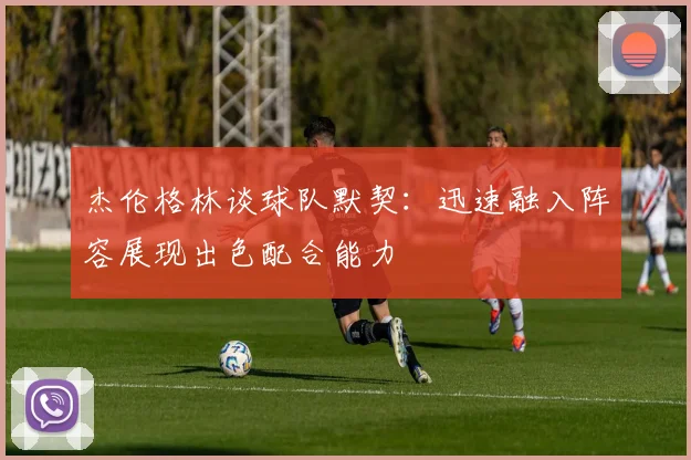 杰伦格林谈球队默契：迅速融入阵容展现出色配合能力