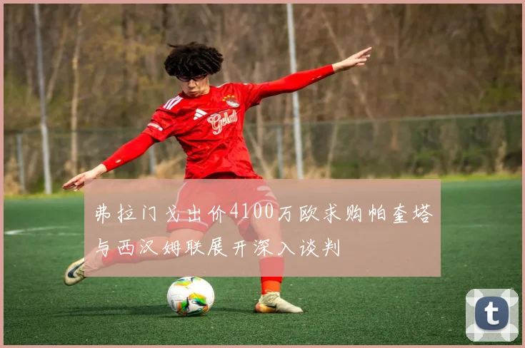 弗拉门戈出价4100万欧求购帕奎塔与西汉姆联展开深入谈判