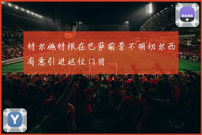 特尔施特根在巴萨前景不明切尔西有意引进这位门将