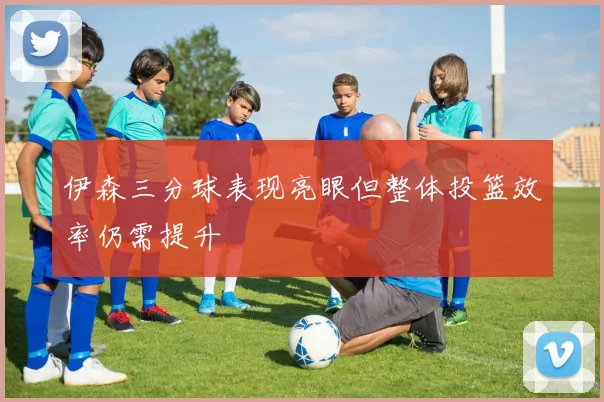 伊森三分球表现亮眼但整体投篮效率仍需提升