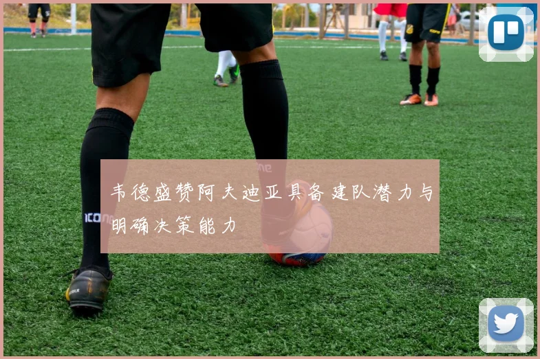 韦德盛赞阿夫迪亚具备建队潜力与明确决策能力