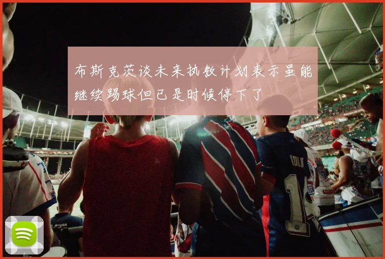 布斯克茨谈未来执教计划表示虽能继续踢球但已是时候停下了