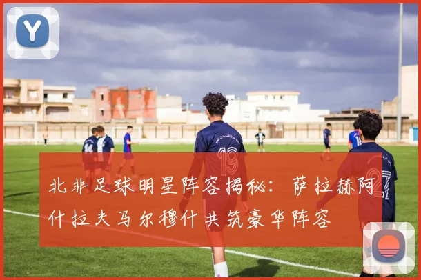 北非足球明星阵容揭秘：萨拉赫阿什拉夫马尔穆什共筑豪华阵容