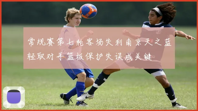 常规赛第七轮客场失利南京天之蓝轻取对手篮板保护失误成关键