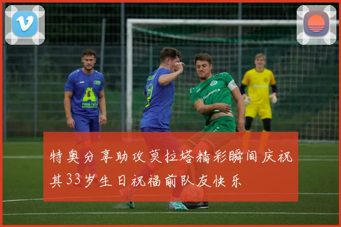 特奥分享助攻莫拉塔精彩瞬间庆祝其33岁生日祝福前队友快乐