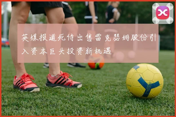 英媒报道死侍出售雷克瑟姆股份引入资本巨头投资新机遇