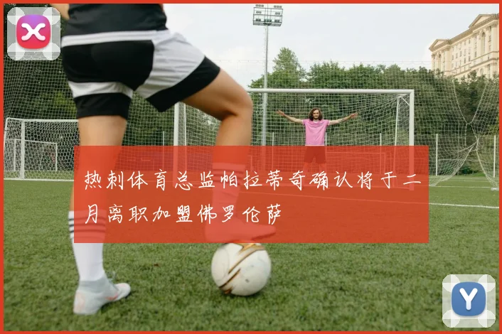 热刺体育总监帕拉蒂奇确认将于二月离职加盟佛罗伦萨