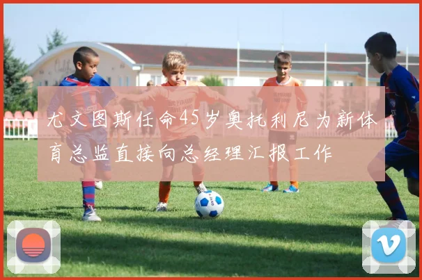 尤文图斯任命45岁奥托利尼为新体育总监直接向总经理汇报工作