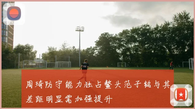 周琦防守能力独占鳌头范子铭与其差距明显需加强提升