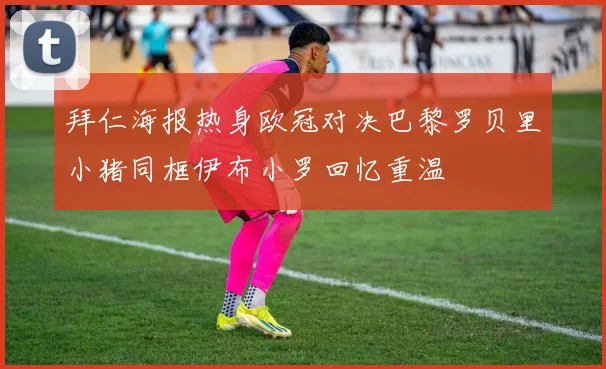 拜仁海报热身欧冠对决巴黎罗贝里小猪同框伊布小罗回忆重温