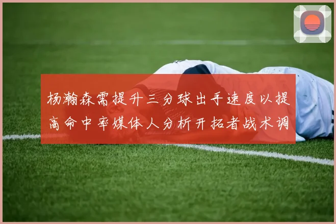 杨瀚森需提升三分球出手速度以提高命中率媒体人分析开拓者战术调整