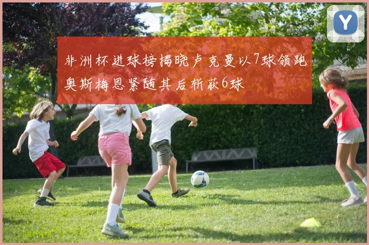 非洲杯进球榜揭晓卢克曼以7球领跑奥斯梅恩紧随其后斩获6球