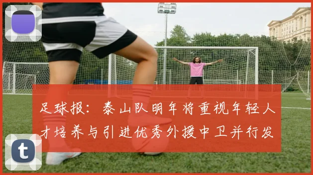 足球报：泰山队明年将重视年轻人才培养与引进优秀外援中卫并行发展