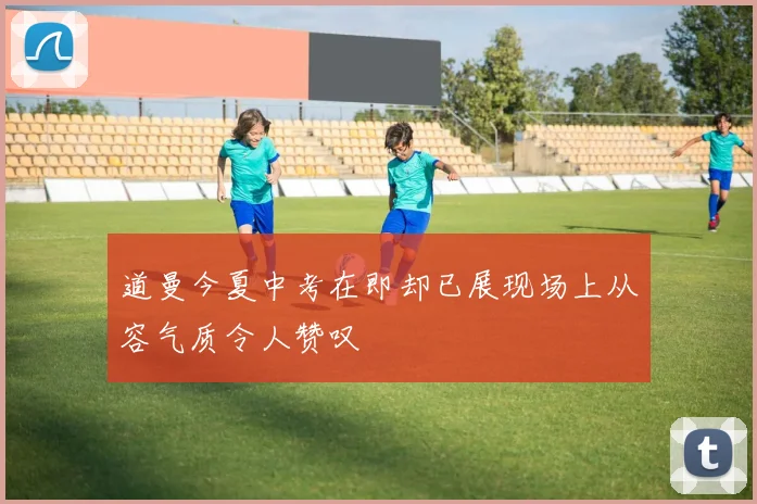 道曼今夏中考在即却已展现场上从容气质令人赞叹