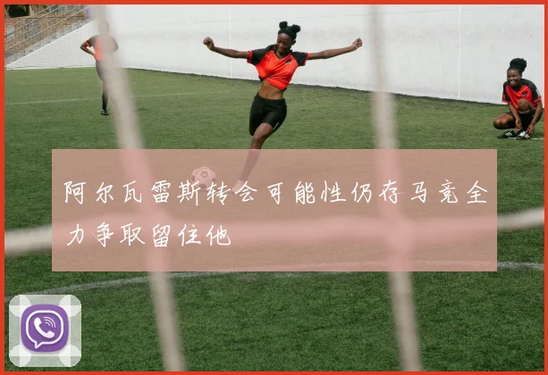 阿尔瓦雷斯转会可能性仍存马竞全力争取留住他