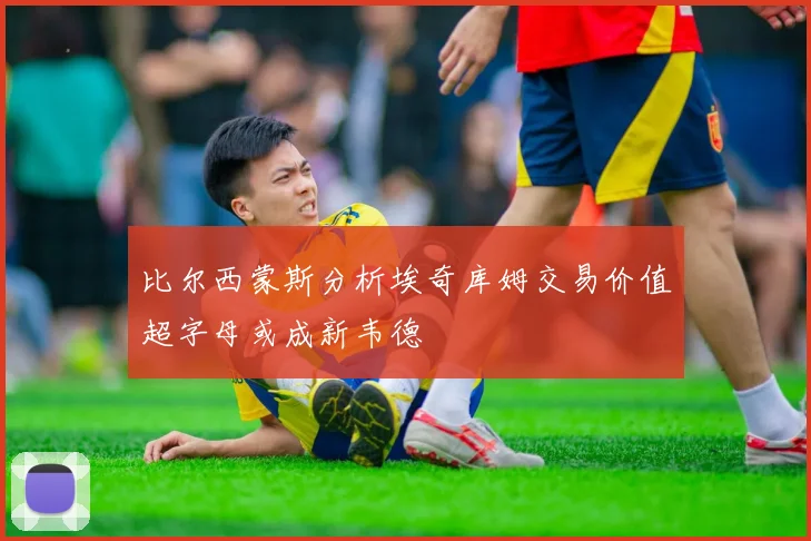 比尔西蒙斯分析埃奇库姆交易价值超字母或成新韦德