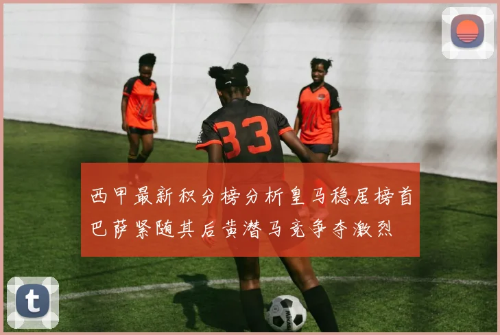西甲最新积分榜分析皇马稳居榜首巴萨紧随其后黄潜马竞争夺激烈