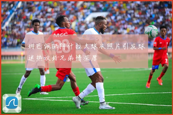 姆巴佩晒阿什拉夫球衣照片引发球迷热议好兄弟情深厚