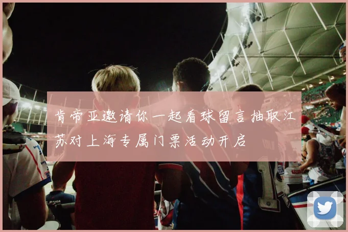 肯帝亚邀请你一起看球留言抽取江苏对上海专属门票活动开启