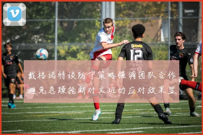 戴格诺特谈防守策略强调团队合作避免急躁抢断对文班的应对效果显著