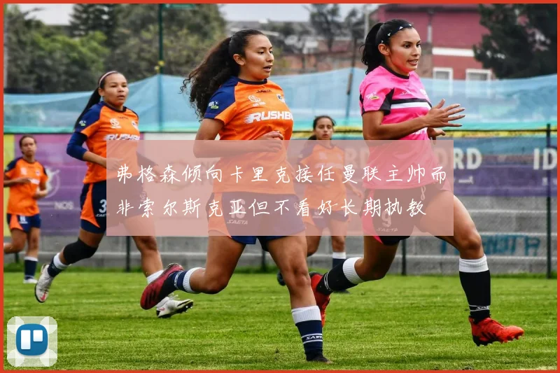 弗格森倾向卡里克接任曼联主帅而非索尔斯克亚但不看好长期执教