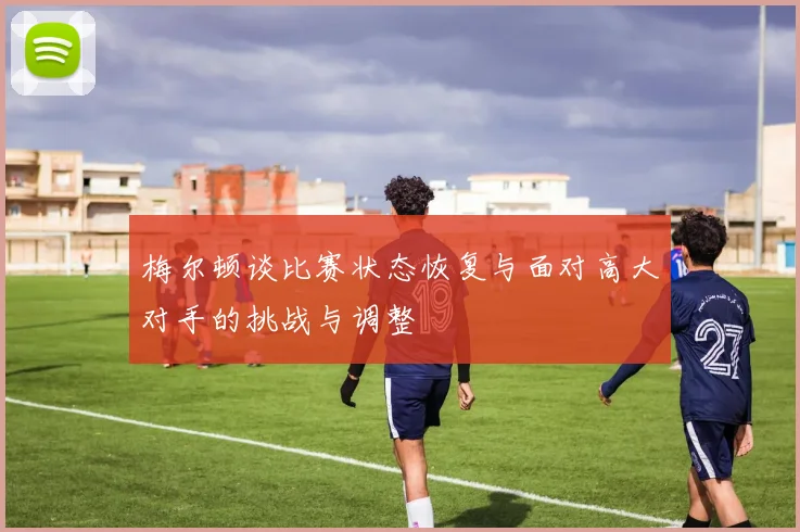 梅尔顿谈比赛状态恢复与面对高大对手的挑战与调整