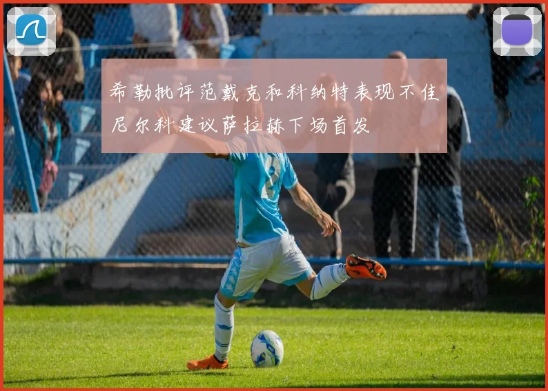希勒批评范戴克和科纳特表现不佳尼尔科建议萨拉赫下场首发