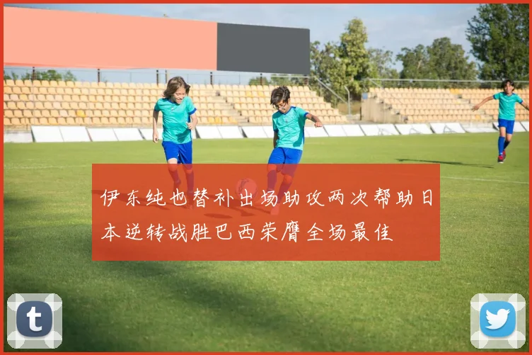 伊东纯也替补出场助攻两次帮助日本逆转战胜巴西荣膺全场最佳