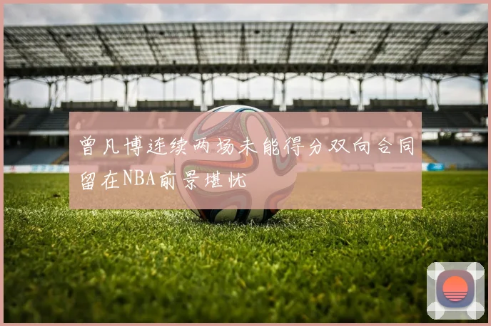 曾凡博连续两场未能得分双向合同留在NBA前景堪忧