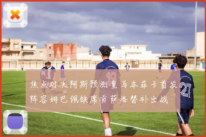 焦点对决阿斯预测皇马本菲卡首发阵容姆巴佩缺席贡萨洛替补出战