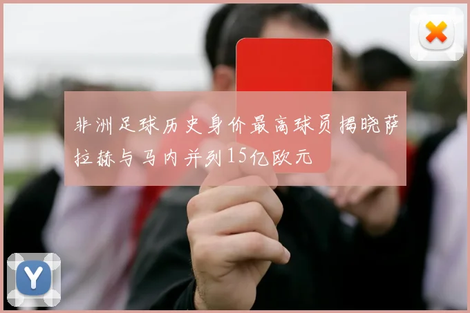 非洲足球历史身价最高球员揭晓萨拉赫与马内并列15亿欧元
