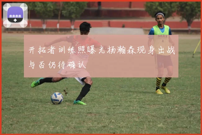 开拓者训练照曝光杨瀚森现身出战与否仍待确认