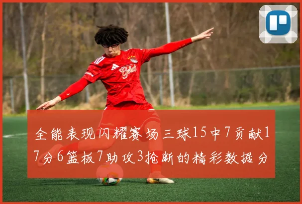 全能表现闪耀赛场三球15中7贡献17分6篮板7助攻3抢断的精彩数据分析