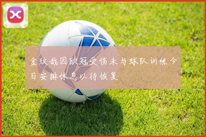 金玟哉因欧冠受伤未与球队训练今日安排休息以待恢复