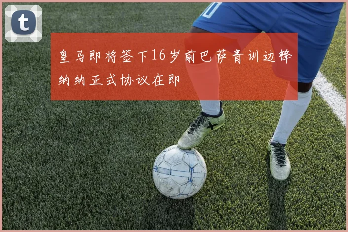 皇马即将签下16岁前巴萨青训边锋纳纳正式协议在即