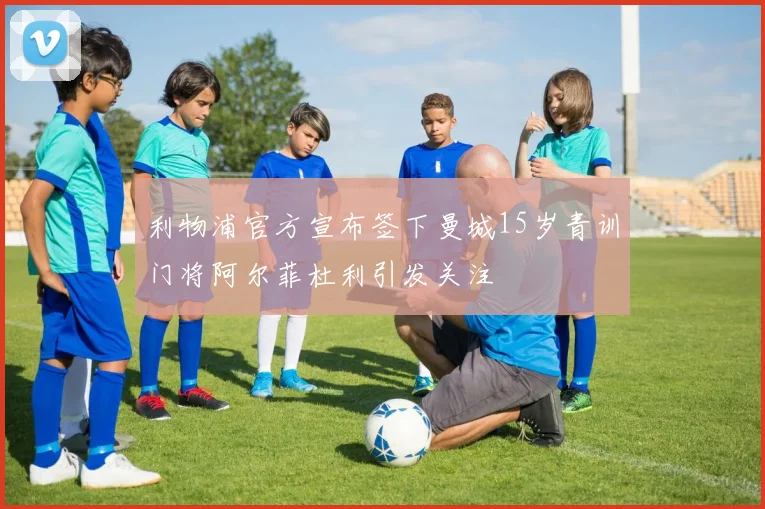 利物浦官方宣布签下曼城15岁青训门将阿尔菲杜利引发关注